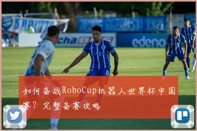 如何备战RoboCup机器人世界杯中国赛?完整备赛攻略