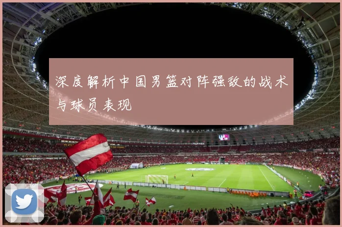 深度解析中国男篮对阵强敌的战术与球员表现
