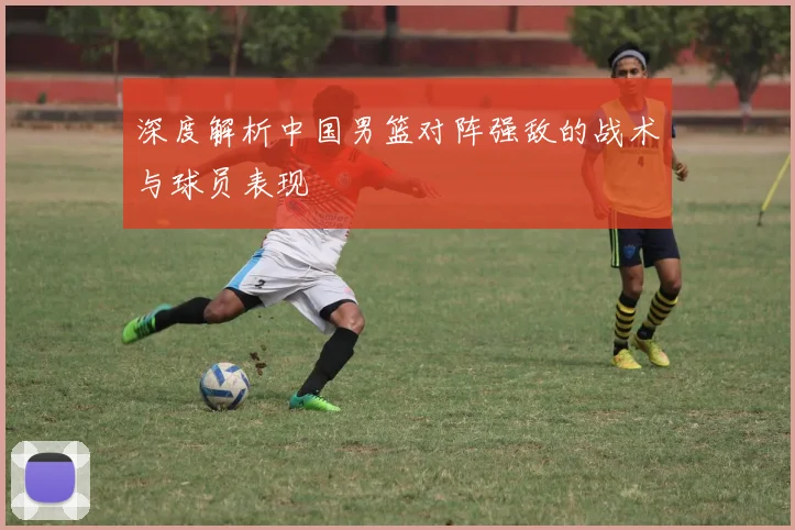 深度解析中国男篮对阵强敌的战术与球员表现
